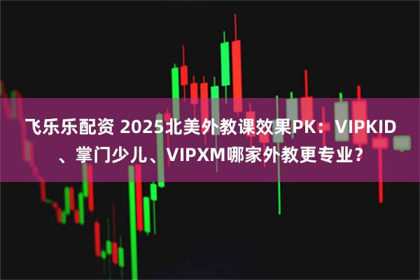 飞乐乐配资 2025北美外教课效果PK：VIPKID、掌门少儿、VIPXM哪家外教更专业？