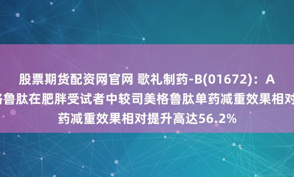 股票期货配资网官网 歌礼制药-B(01672)：ASC47联合司美格鲁肽在肥胖受试者中较司美格鲁肽单药减重效果相对提升高达56.2%