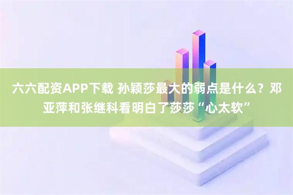 六六配资APP下载 孙颖莎最大的弱点是什么？邓亚萍和张继科看明白了莎莎“心太软”