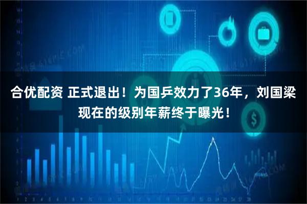 合优配资 正式退出！为国乒效力了36年，刘国梁现在的级别年薪终于曝光！