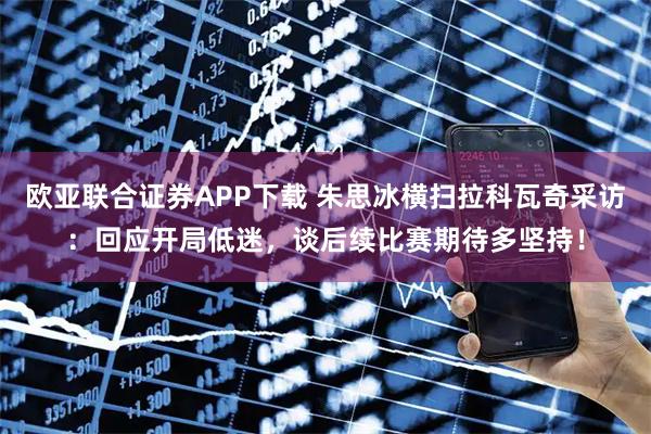 欧亚联合证券APP下载 朱思冰横扫拉科瓦奇采访：回应开局低迷，谈后续比赛期待多坚持！