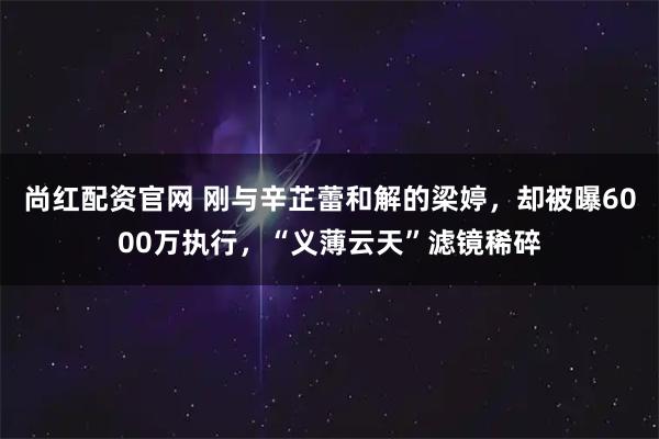 尚红配资官网 刚与辛芷蕾和解的梁婷，却被曝6000万执行，“义薄云天”滤镜稀碎