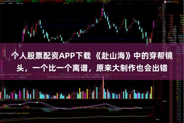 个人股票配资APP下载 《赴山海》中的穿帮镜头，一个比一个离谱，原来大制作也会出错