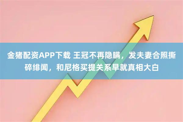 金猪配资APP下载 王冠不再隐瞒，发夫妻合照撕碎绯闻，和尼格买提关系早就真相大白