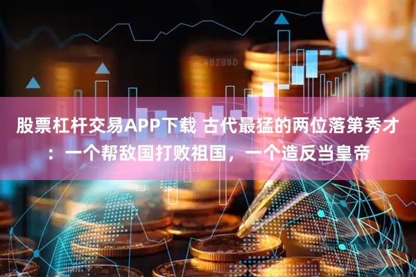 股票杠杆交易APP下载 古代最猛的两位落第秀才：一个帮敌国打败祖国，一个造反当皇帝