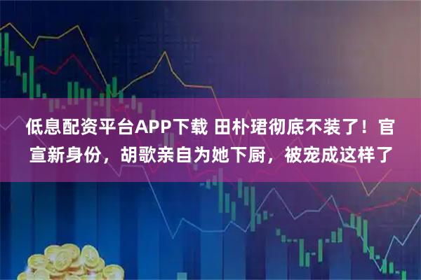 低息配资平台APP下载 田朴珺彻底不装了！官宣新身份，胡歌亲自为她下厨，被宠成这样了