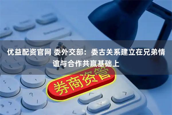 优益配资官网 委外交部：委古关系建立在兄弟情谊与合作共赢基础上