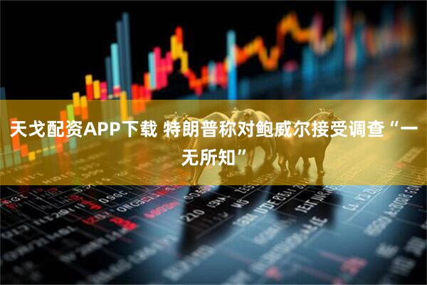 天戈配资APP下载 特朗普称对鲍威尔接受调查“一无所知”