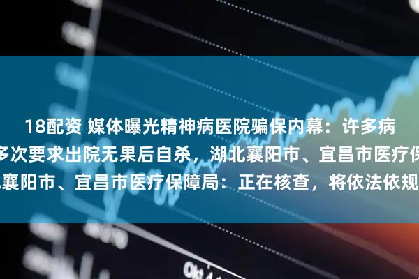 18配资 媒体曝光精神病医院骗保内幕：许多病人无异常，此前有病人多次要求出院无果后自杀，湖北襄阳市、宜昌市医疗保障局：正在核查，将依法依规处理