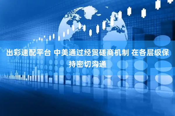 出彩速配平台 中美通过经贸磋商机制 在各层级保持密切沟通