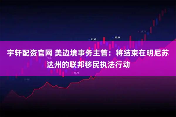 宇轩配资官网 美边境事务主管：将结束在明尼苏达州的联邦移民执法行动