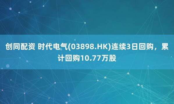 创同配资 时代电气(03898.HK)连续3日回购,累计回购10.77万股