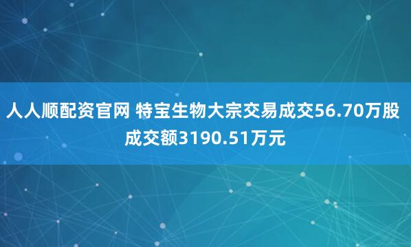 人人顺配资官网 特宝生物大宗交易成交56.70万股 成交额3190.51万元