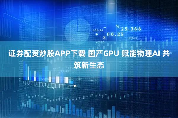 证券配资炒股APP下载 国产GPU 赋能物理AI 共筑新生态