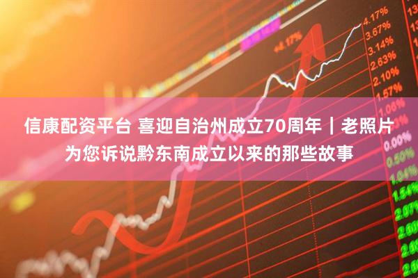 信康配资平台 喜迎自治州成立70周年｜老照片为您诉说黔东南成立以来的那些故事