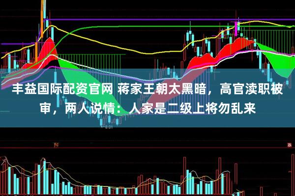 丰益国际配资官网 蒋家王朝太黑暗，高官渎职被审，两人说情：人家是二级上将勿乱来