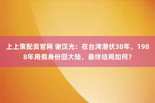 上上策配资官网 谢汉光：在台湾潜伏38年，1988年用假身份回大陆，最终结局如何？