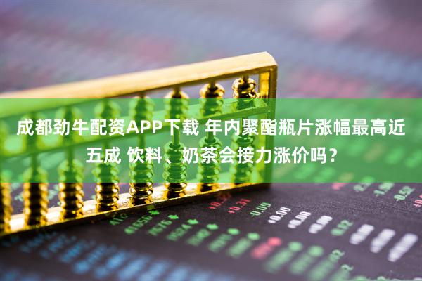 成都劲牛配资APP下载 年内聚酯瓶片涨幅最高近五成 饮料、奶茶会接力涨价吗？