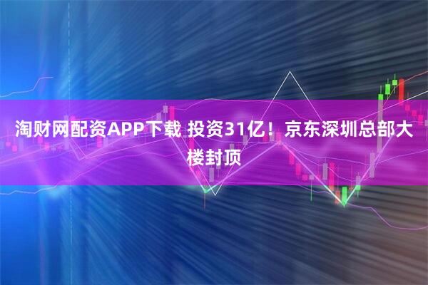 淘财网配资APP下载 投资31亿！京东深圳总部大楼封顶