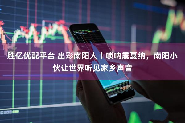胜亿优配平台 出彩南阳人丨唢呐震戛纳，南阳小伙让世界听见家乡声音