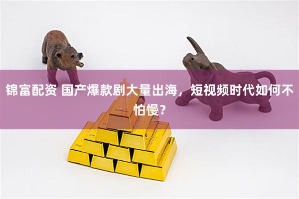 锦富配资 国产爆款剧大量出海，短视频时代如何不怕慢？