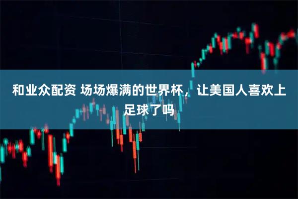 和业众配资 场场爆满的世界杯，让美国人喜欢上足球了吗