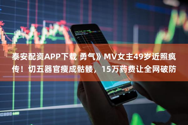 泰安配资APP下载 勇气》MV女主49岁近照疯传！切五器官瘦成骷髅，15万药费让全网破防